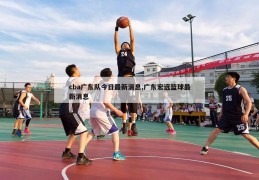 cba广东队今日最新消息,广东宏远篮球最新消息